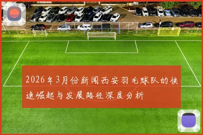 2026年3月份新闻西安羽毛球队的快速崛起与发展路径深度分析