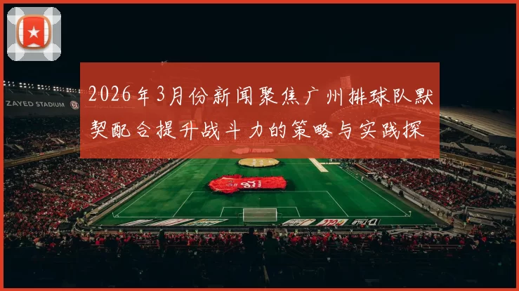 2026年3月份新闻聚焦广州排球队默契配合提升战斗力的策略与实践探讨