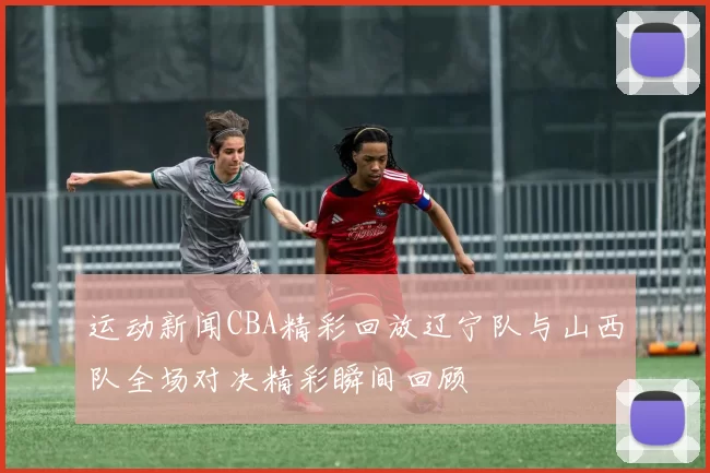 运动新闻CBA精彩回放辽宁队与山西队全场对决精彩瞬间回顾