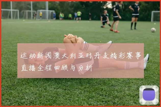 运动新闻澳大利亚对丹麦精彩赛事直播全程回顾与分析