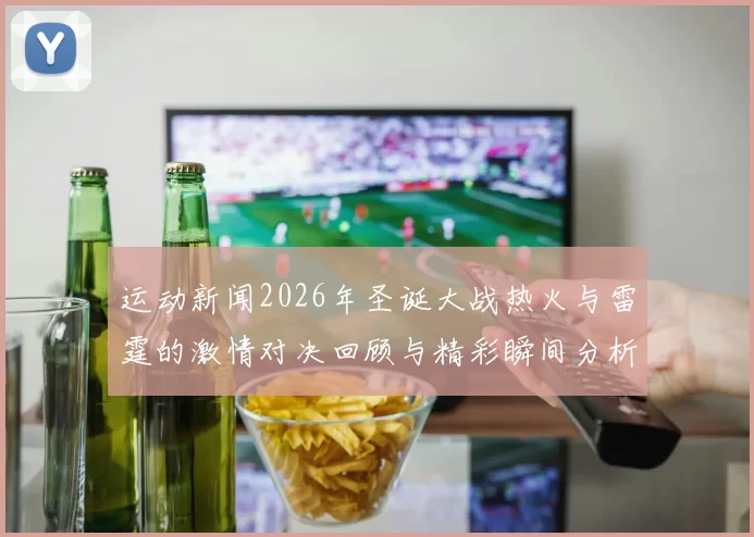 运动新闻2026年圣诞大战热火与雷霆的激情对决回顾与精彩瞬间分析