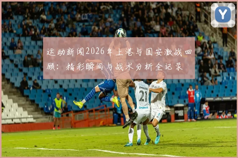 运动新闻2026年上港与国安激战回顾：精彩瞬间与战术分析全记录