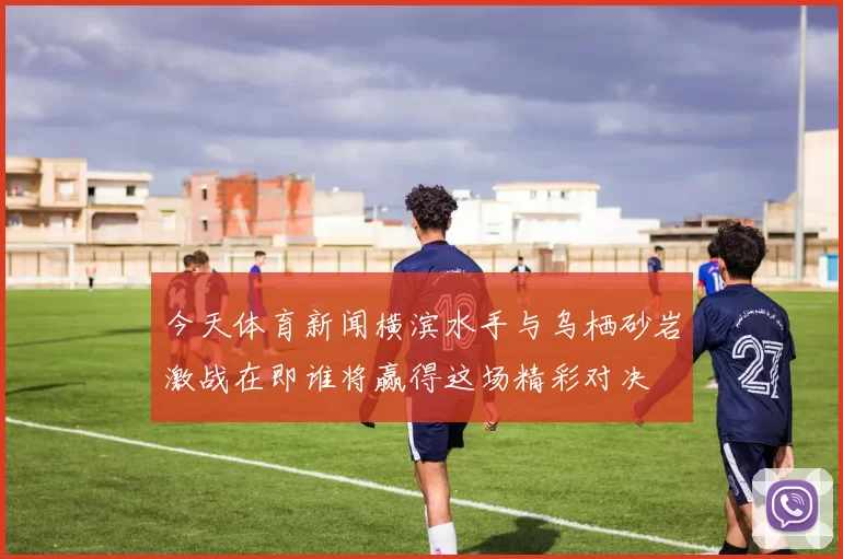 今天体育新闻横滨水手与乌栖砂岩激战在即谁将赢得这场精彩对决