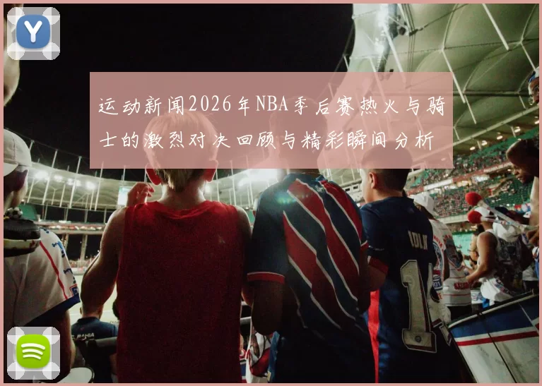 运动新闻2026年NBA季后赛热火与骑士的激烈对决回顾与精彩瞬间分析